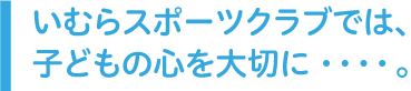 いむらスポーツクラブでは、子どもの心を大切に・・・・。