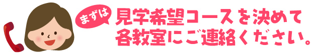 まずは、見学希望コースを決めて各教室にご連絡ください。